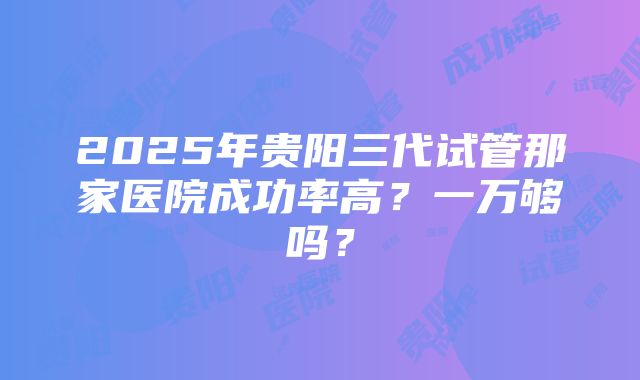 2025年贵阳三代试管那家医院成功率高？一万够吗？