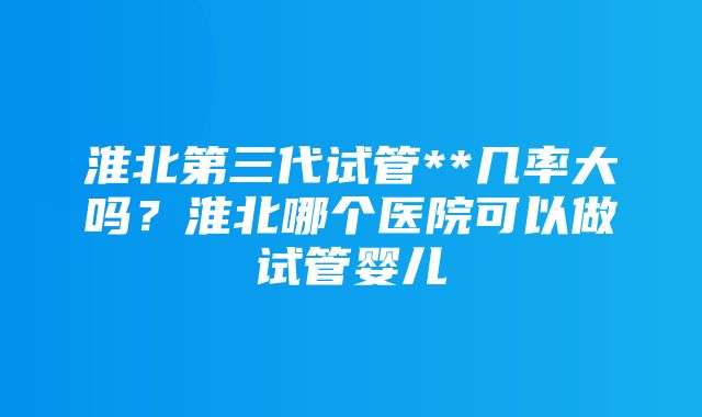 淮北第三代试管**几率大吗？淮北哪个医院可以做试管婴儿