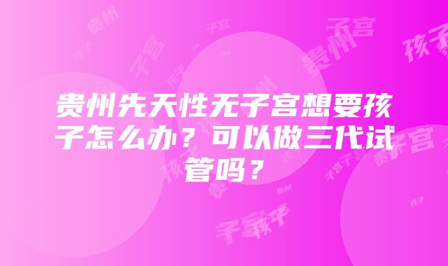 贵州先天性无子宫想要孩子怎么办？可以做三代试管吗？