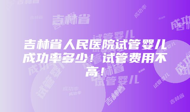 吉林省人民医院试管婴儿成功率多少！试管费用不高！