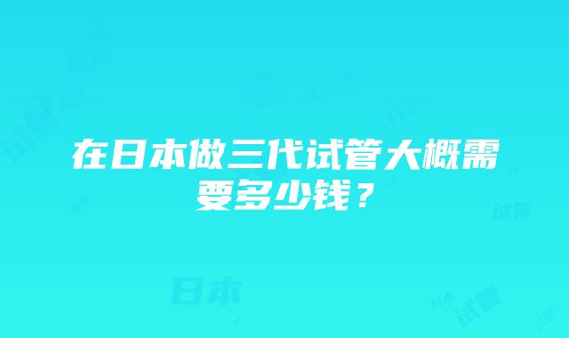 在日本做三代试管大概需要多少钱？