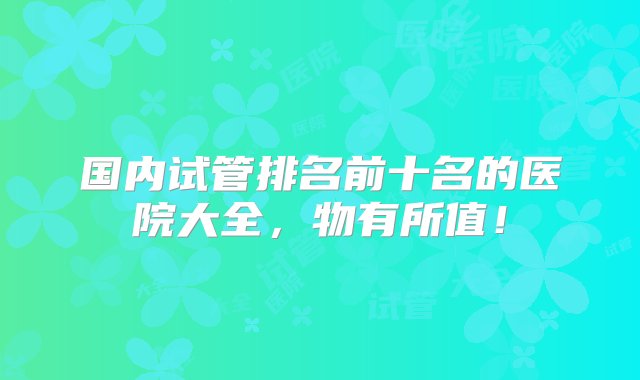 国内试管排名前十名的医院大全，物有所值！