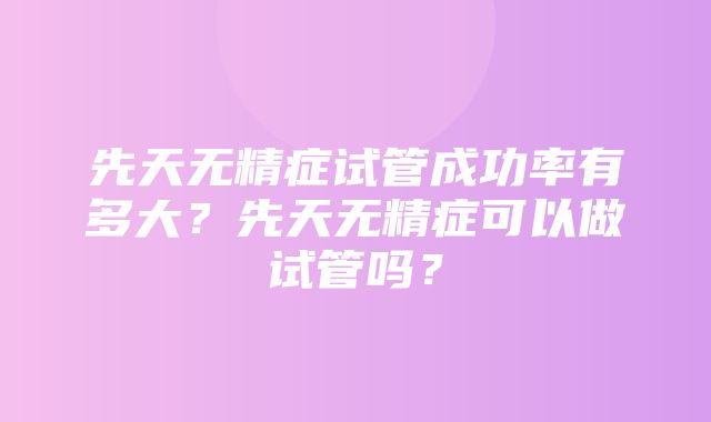 先天无精症试管成功率有多大？先天无精症可以做试管吗？