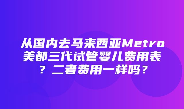 从国内去马来西亚Metro美都三代试管婴儿费用表？二者费用一样吗？