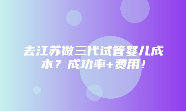 去江苏做三代试管婴儿成本？成功率+费用！