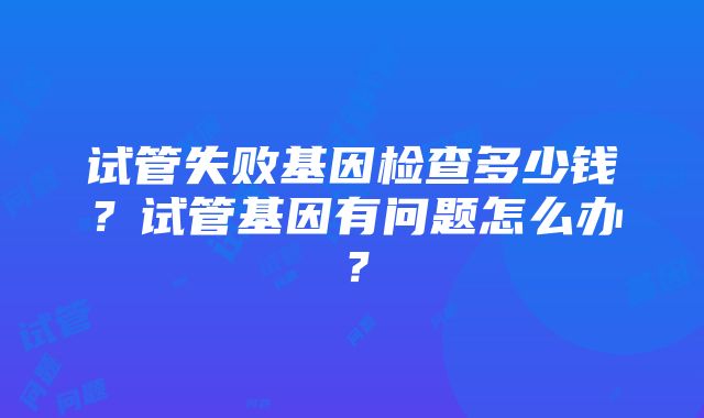 试管失败基因检查多少钱？试管基因有问题怎么办？