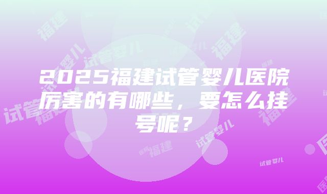 2025福建试管婴儿医院厉害的有哪些，要怎么挂号呢？