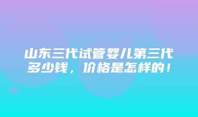 山东三代试管婴儿第三代多少钱，价格是怎样的！