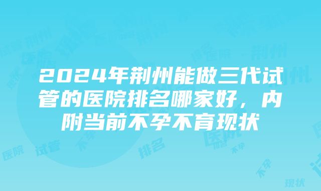 2024年荆州能做三代试管的医院排名哪家好，内附当前不孕不育现状