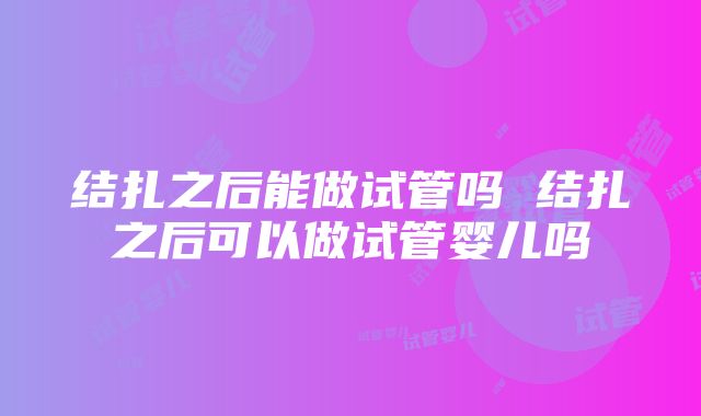 结扎之后能做试管吗 结扎之后可以做试管婴儿吗