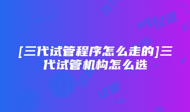 [三代试管程序怎么走的]三代试管机构怎么选