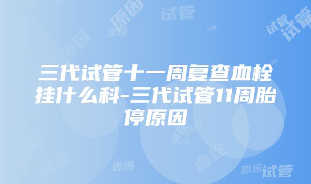 三代试管十一周复查血栓挂什么科-三代试管11周胎停原因