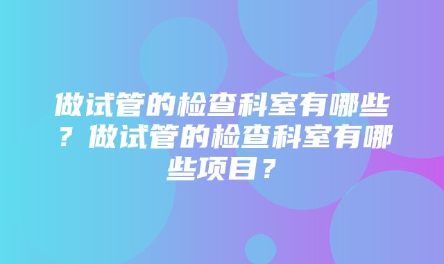 做试管的检查科室有哪些？做试管的检查科室有哪些项目？