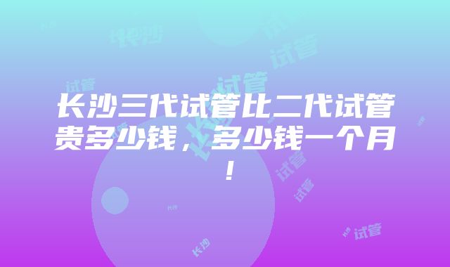 长沙三代试管比二代试管贵多少钱，多少钱一个月！