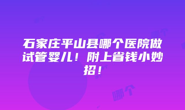 石家庄平山县哪个医院做试管婴儿！附上省钱小妙招！