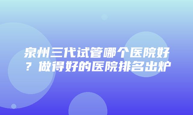 泉州三代试管哪个医院好？做得好的医院排名出炉