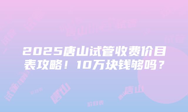 2025唐山试管收费价目表攻略！10万块钱够吗？