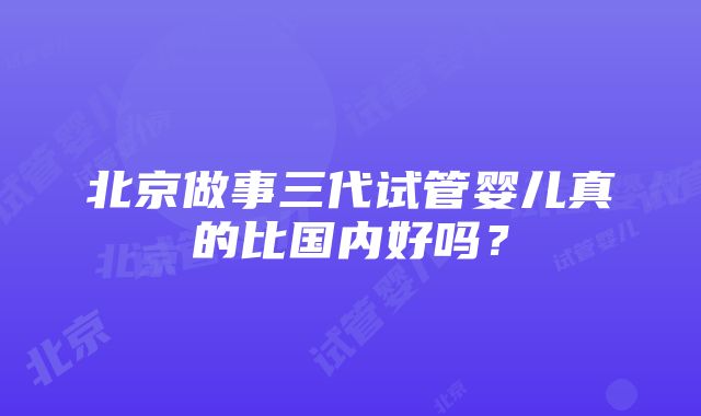 北京做事三代试管婴儿真的比国内好吗？