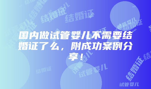 国内做试管婴儿不需要结婚证了么，附成功案例分享！