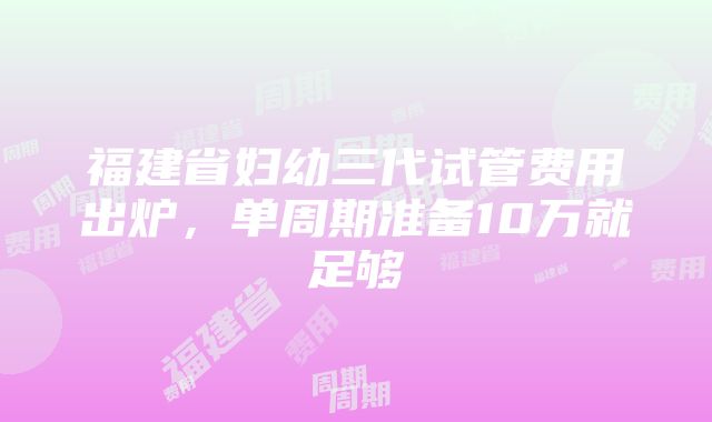 福建省妇幼三代试管费用出炉，单周期准备10万就足够