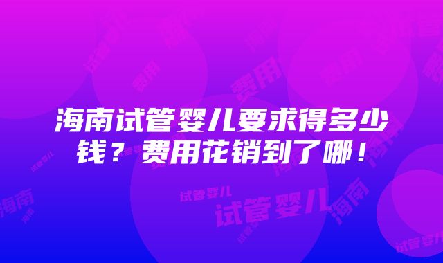 海南试管婴儿要求得多少钱？费用花销到了哪！