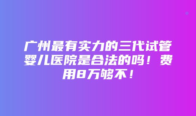 广州最有实力的三代试管婴儿医院是合法的吗！费用8万够不！