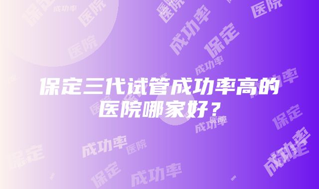 保定三代试管成功率高的医院哪家好？