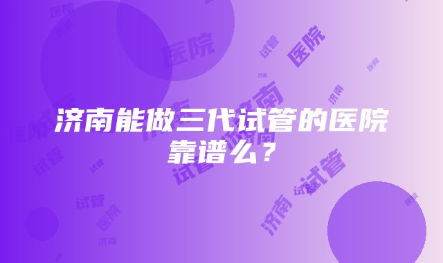 济南能做三代试管的医院靠谱么？