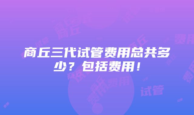 商丘三代试管费用总共多少？包括费用！