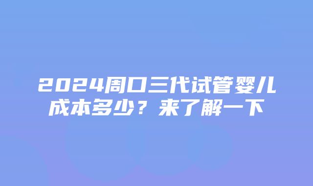 2024周口三代试管婴儿成本多少？来了解一下