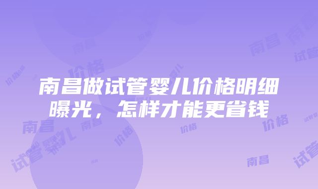 南昌做试管婴儿价格明细曝光，怎样才能更省钱