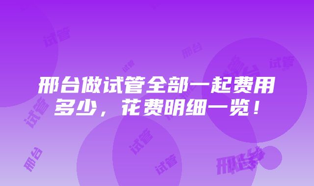 邢台做试管全部一起费用多少，花费明细一览！