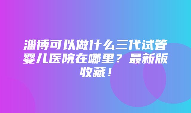 淄博可以做什么三代试管婴儿医院在哪里？最新版收藏！