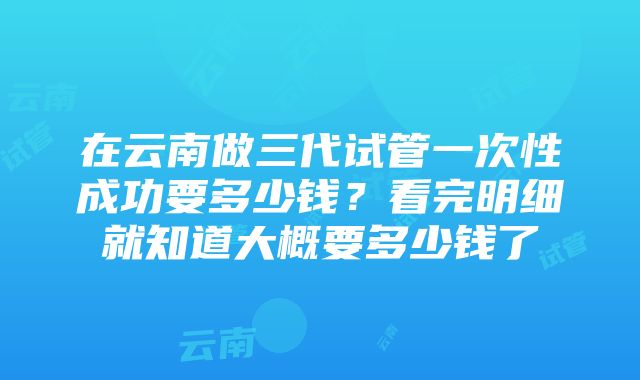 在云南做三代试管一次性成功要多少钱？看完明细就知道大概要多少钱了