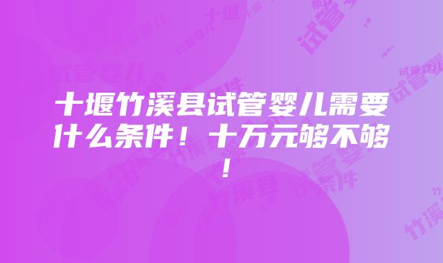 十堰竹溪县试管婴儿需要什么条件！十万元够不够！