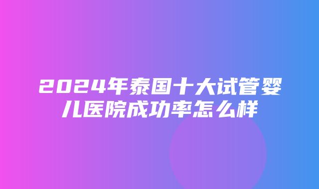 2024年泰国十大试管婴儿医院成功率怎么样