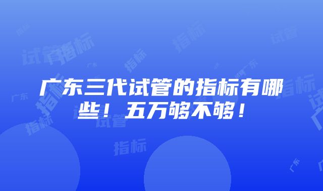 广东三代试管的指标有哪些！五万够不够！