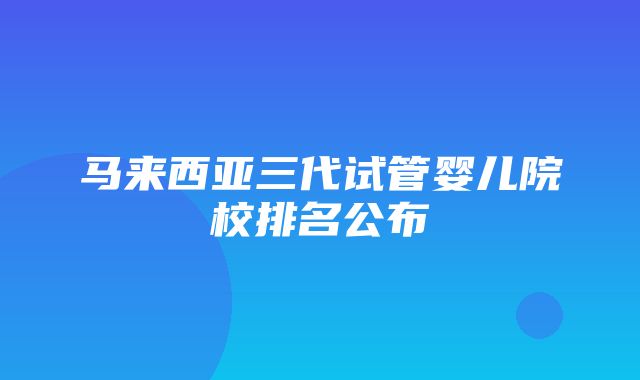 马来西亚三代试管婴儿院校排名公布