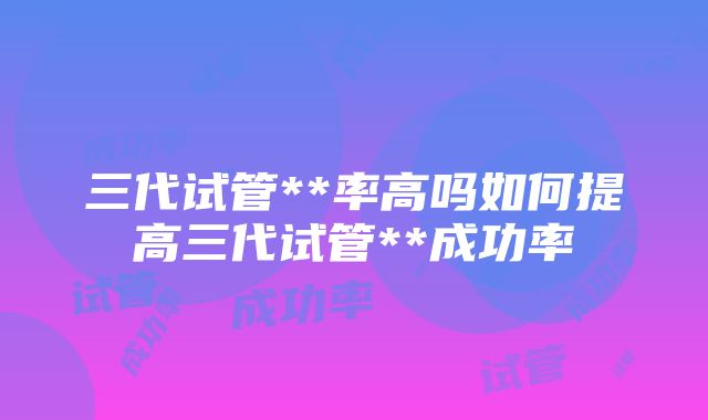 三代试管**率高吗如何提高三代试管**成功率