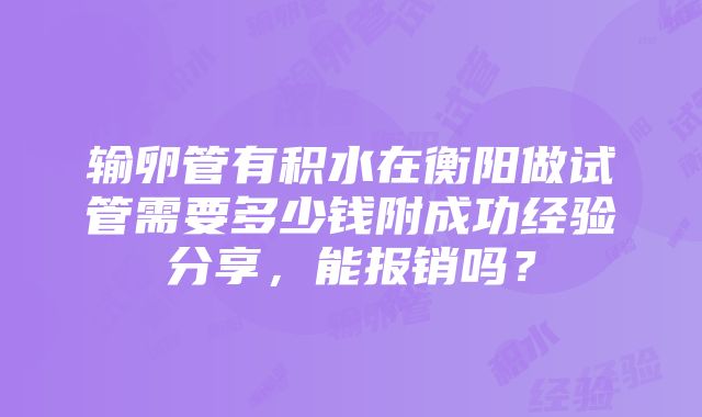 输卵管有积水在衡阳做试管需要多少钱附成功经验分享，能报销吗？