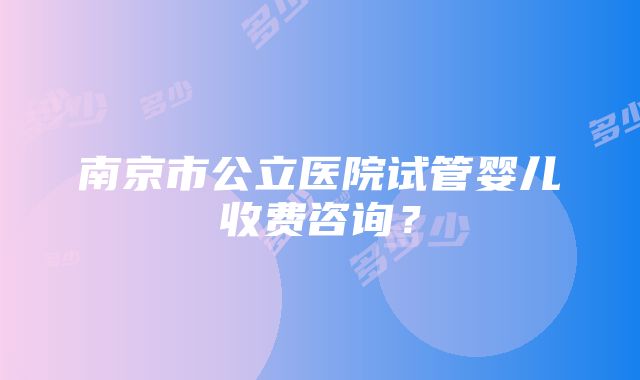 南京市公立医院试管婴儿收费咨询？