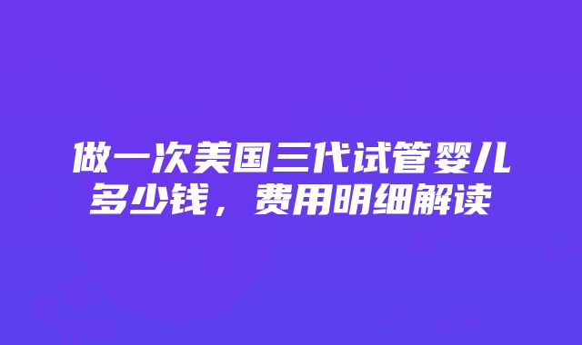 做一次美国三代试管婴儿多少钱，费用明细解读