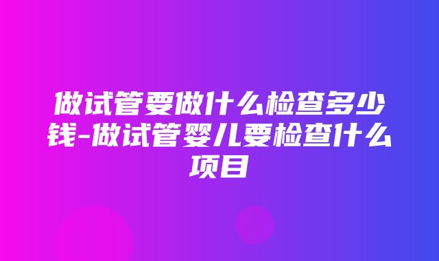 做试管要做什么检查多少钱-做试管婴儿要检查什么项目