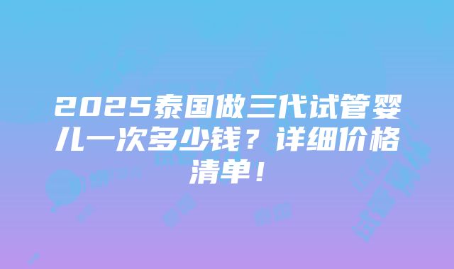 2025泰国做三代试管婴儿一次多少钱？详细价格清单！