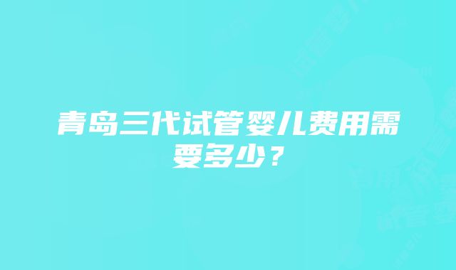 青岛三代试管婴儿费用需要多少？