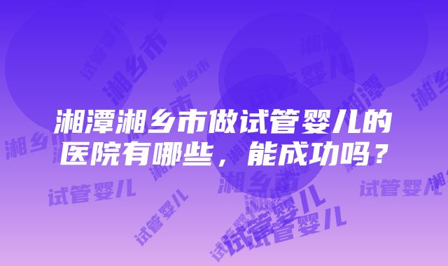 湘潭湘乡市做试管婴儿的医院有哪些，能成功吗？