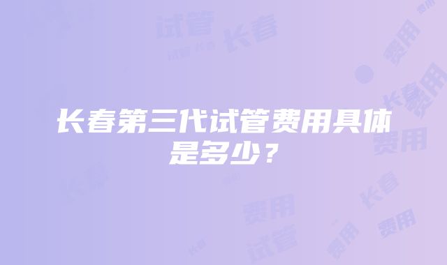 长春第三代试管费用具体是多少？