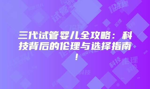 三代试管婴儿全攻略：科技背后的伦理与选择指南！