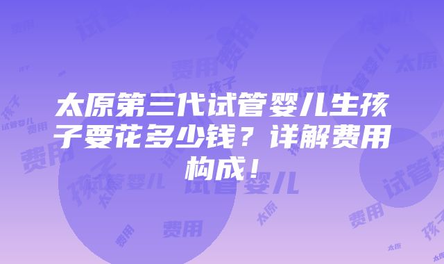 太原第三代试管婴儿生孩子要花多少钱？详解费用构成！