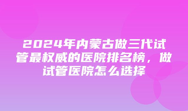 2024年内蒙古做三代试管最权威的医院排名榜，做试管医院怎么选择